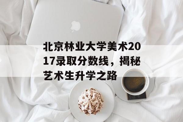 北京林业大学美术2017录取分数线，揭秘艺术生升学之路