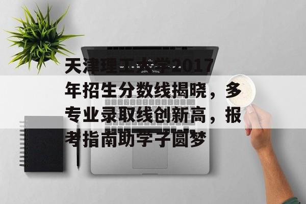 天津理工大学2017年招生分数线揭晓，多专业录取线创新高，报考指南助学子圆梦