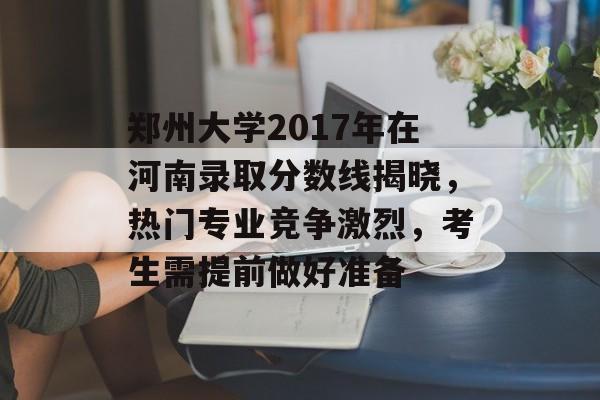郑州大学2017年在河南录取分数线揭晓，热门专业竞争激烈，考生需提前做好准备