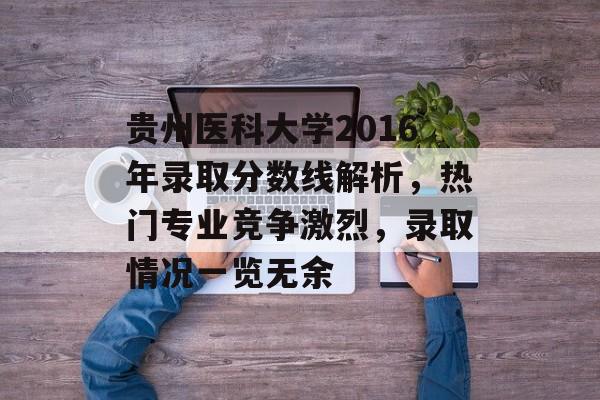 贵州医科大学2016年录取分数线解析，热门专业竞争激烈，录取情况一览无余