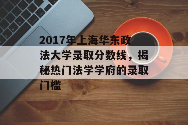 2017年上海华东政法大学录取分数线，揭秘热门法学学府的录取门槛