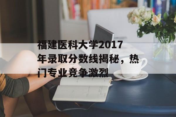 福建医科大学2017年录取分数线揭秘，热门专业竞争激烈
