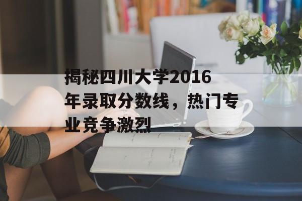 揭秘四川大学2016年录取分数线，热门专业竞争激烈