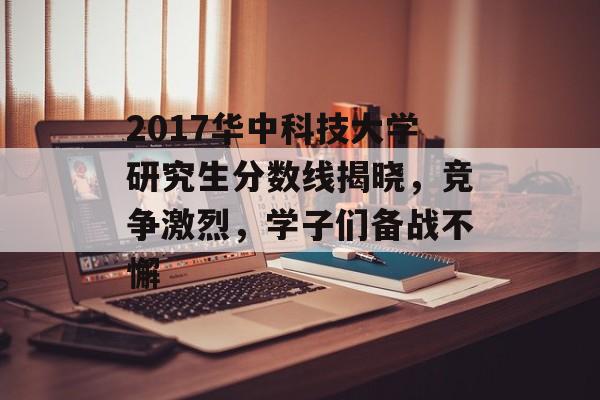 2017华中科技大学研究生分数线揭晓，竞争激烈，学子们备战不懈