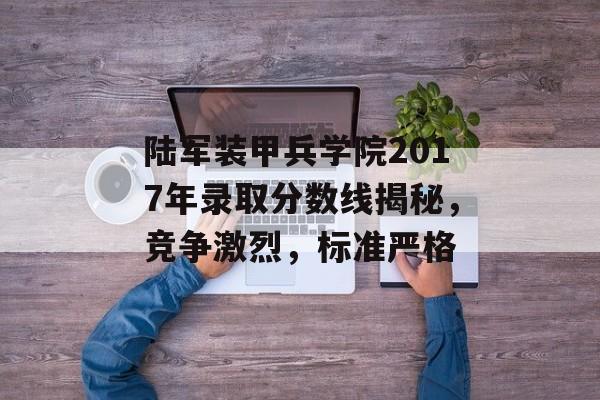 陆军装甲兵学院2017年录取分数线揭秘，竞争激烈，标准严格