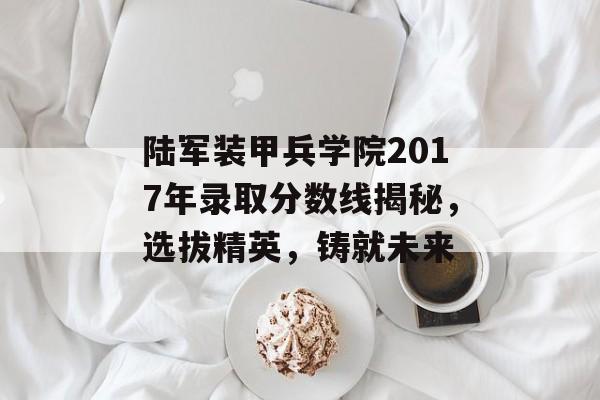 陆军装甲兵学院2017年录取分数线揭秘，选拔精英，铸就未来