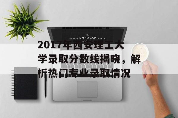 2017年西安理工大学录取分数线揭晓，解析热门专业录取情况