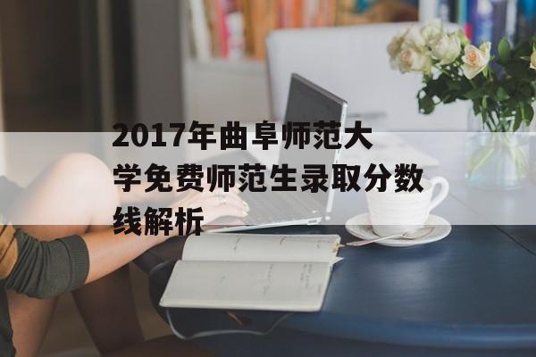 2017年曲阜师范大学免费师范生录取分数线解析