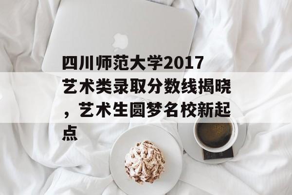 四川师范大学2017艺术类录取分数线揭晓，艺术生圆梦名校新起点