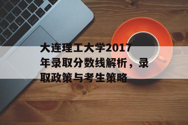 大连理工大学2017年录取分数线解析，录取政策与考生策略