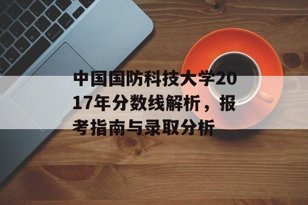 中国国防科技大学2017年分数线解析,报考指南与录取分析 中国国防科技大学2017年分数线解析,报考指南与录取分析
