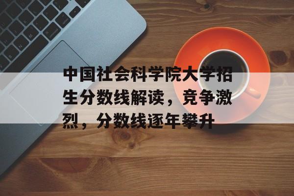 中国社会科学院大学招生分数线解读，竞争激烈，分数线逐年攀升