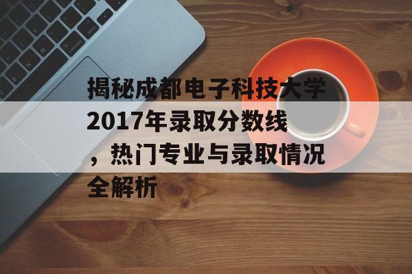 揭秘成都电子科技大学2017年录取分数线，热门专业与录取情况全解析