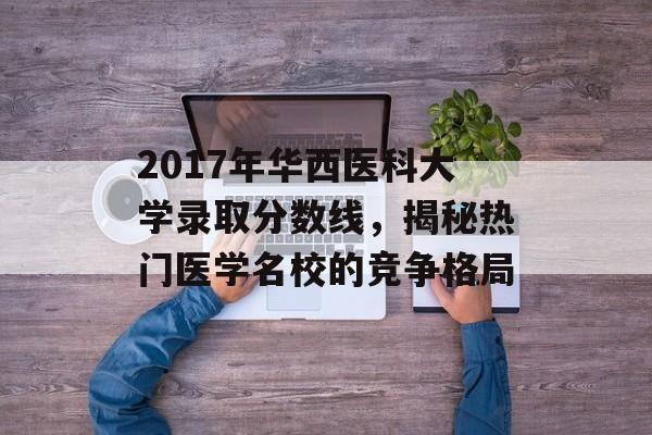 2017年华西医科大学录取分数线，揭秘热门医学名校的竞争格局