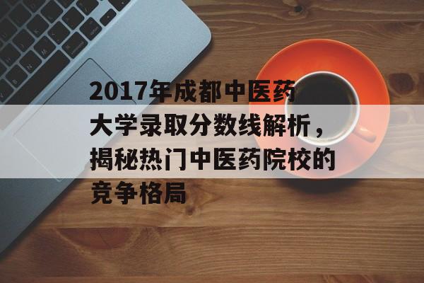 2017年成都中医药大学录取分数线解析，揭秘热门中医药院校的竞争格局
