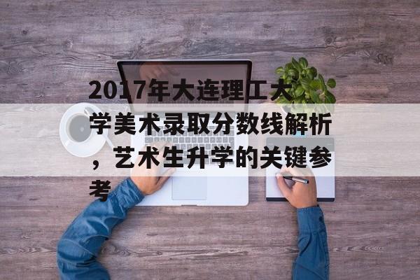 2017年大连理工大学美术录取分数线解析，艺术生升学的关键参考