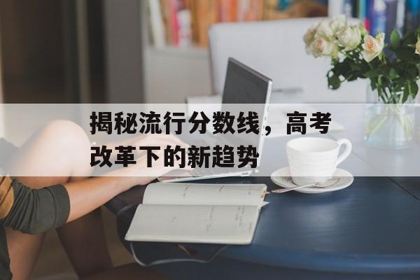 揭秘流行分数线，高考改革下的新趋势
