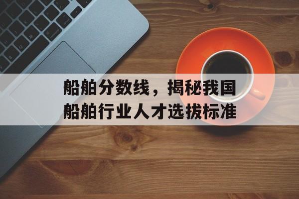 船舶分数线，揭秘我国船舶行业人才选拔标准