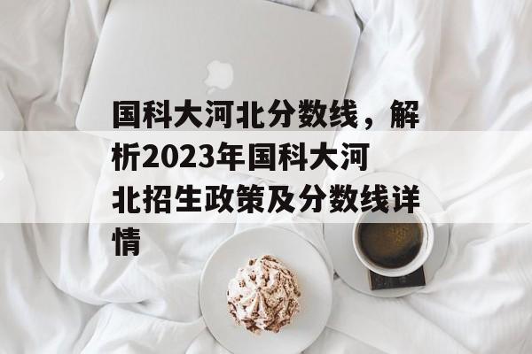 国科大河北分数线，解析2023年国科大河北招生政策及分数线详情