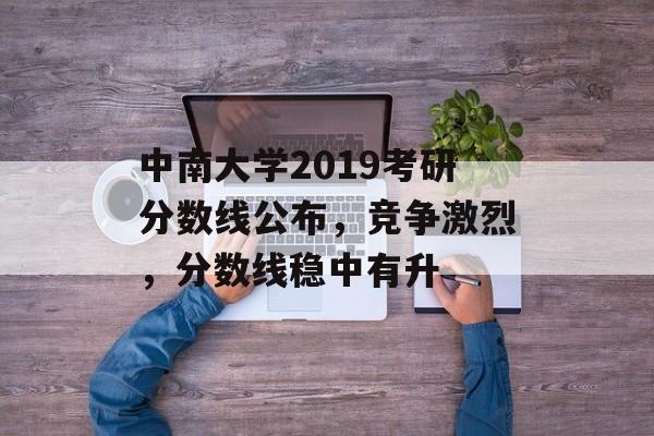 中南大学2019考研分数线公布，竞争激烈，分数线稳中有升