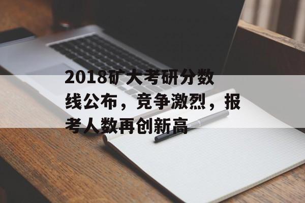 2018矿大考研分数线公布，竞争激烈，报考人数再创新高