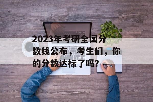 2023年考研全国分数线公布，考生们，你的分数达标了吗？