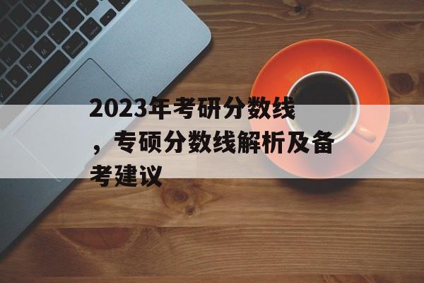 2023年考研分数线，专硕分数线解析及备考建议
