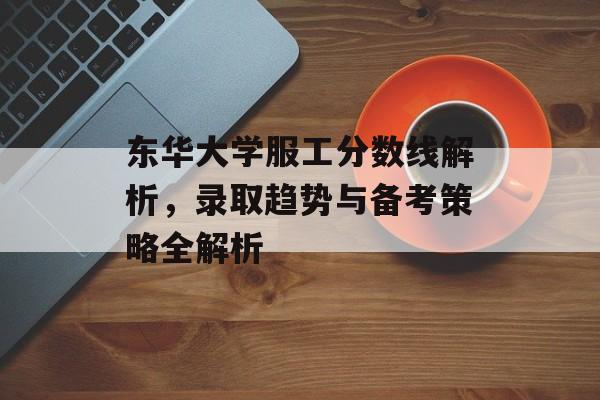 东华大学服工分数线解析，录取趋势与备考策略全解析