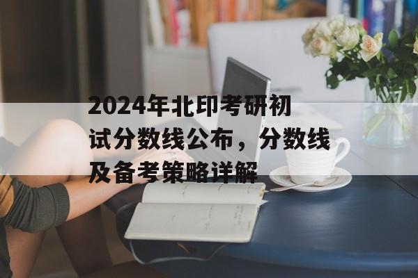 2024年北印考研初试分数线公布，分数线及备考策略详解
