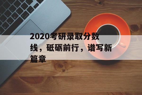 2020考研录取分数线，砥砺前行，谱写新篇章