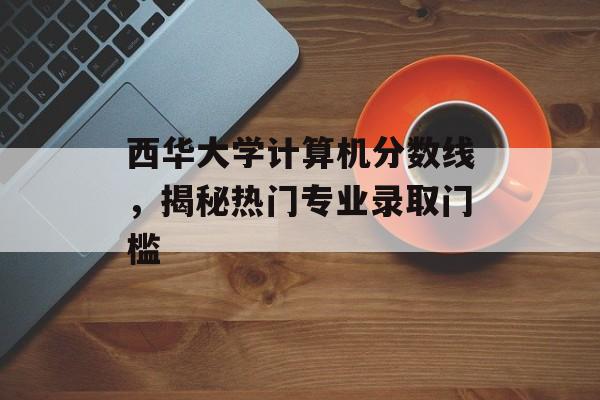 西华大学计算机分数线，揭秘热门专业录取门槛