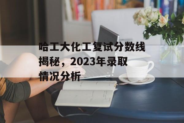 哈工大化工复试分数线揭秘，2023年录取情况分析
