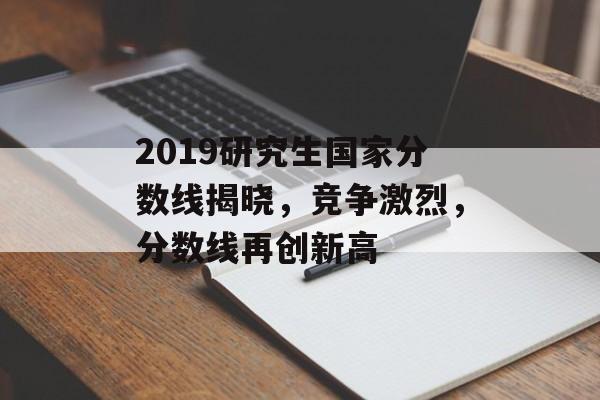 2019研究生国家分数线揭晓，竞争激烈，分数线再创新高