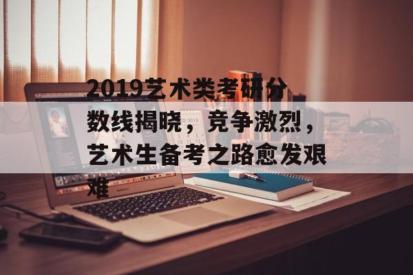 2019艺术类考研分数线揭晓，竞争激烈，艺术生备考之路愈发艰难