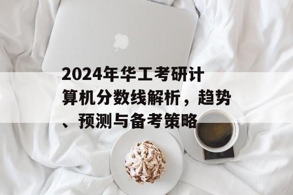 2024年华工考研计算机分数线解析，趋势、预测与备考策略