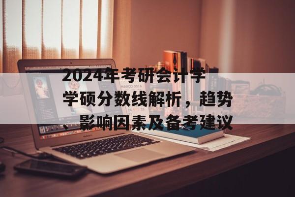 2024年考研会计学学硕分数线解析，趋势、影响因素及备考建议