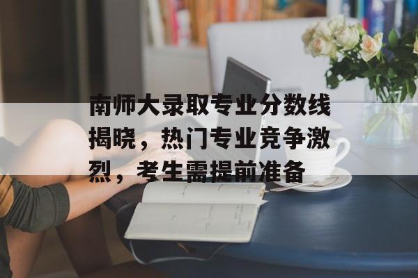 南师大录取专业分数线揭晓，热门专业竞争激烈，考生需提前准备