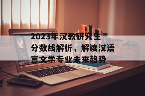2023年汉教研究生分数线解析，解读汉语言文学专业未来趋势