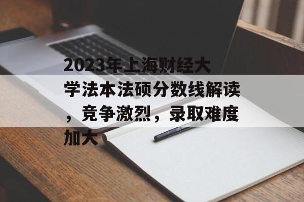 2023年上海财经大学法本法硕分数线解读，竞争激烈，录取难度加大