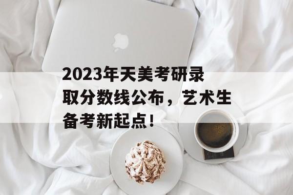 2023年天美考研录取分数线公布，艺术生备考新起点！