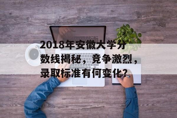 2018年安徽大学分数线揭秘，竞争激烈，录取标准有何变化？