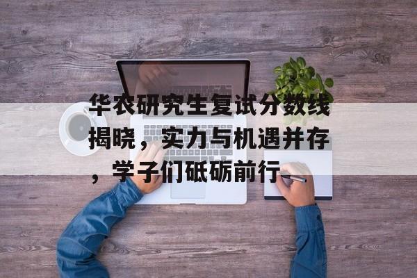 华农研究生复试分数线揭晓，实力与机遇并存，学子们砥砺前行