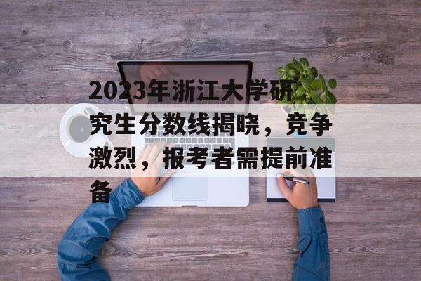 2023年浙江大学研究生分数线揭晓，竞争激烈，报考者需提前准备