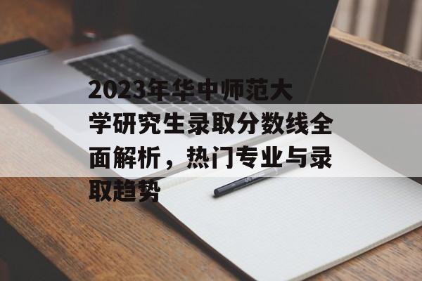 2023年华中师范大学研究生录取分数线全面解析，热门专业与录取趋势