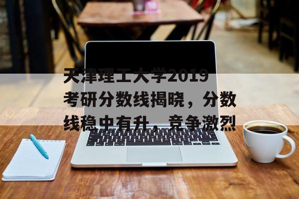 天津理工大学2019考研分数线揭晓，分数线稳中有升，竞争激烈