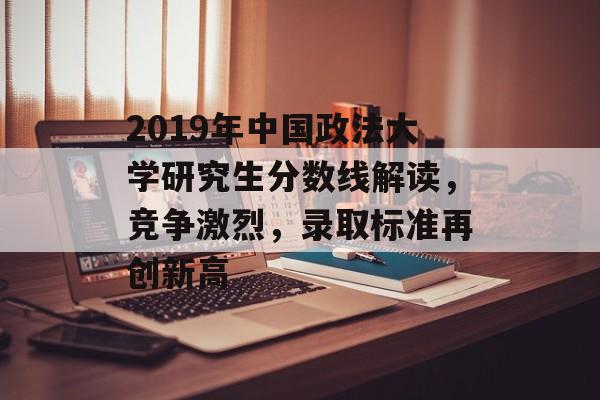 2019年中国政法大学研究生分数线解读,竞争激烈,录取标准再创新高 2019年中国政法大学研究生分数线解读,竞争激烈,录取标准再创新高