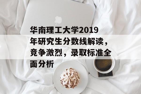 华南理工大学2019年研究生分数线解读，竞争激烈，录取标准全面分析
