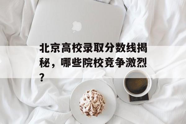 北京高校录取分数线揭秘，哪些院校竞争激烈？