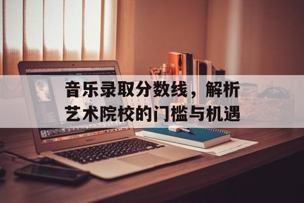 音乐录取分数线，解析艺术院校的门槛与机遇