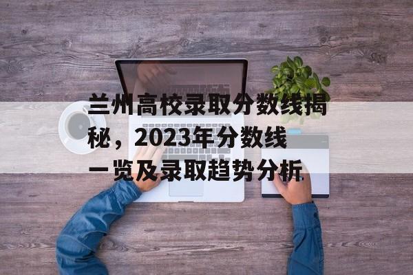 兰州高校录取分数线揭秘,2023年分数线一览及录取趋势分析 兰州高校录取分数线揭秘,2023年分数线一览及录取趋势分析